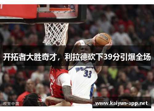 开拓者大胜奇才，利拉德砍下39分引爆全场