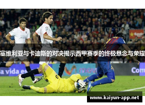 塞维利亚与卡迪斯的对决揭示西甲赛季的终极悬念与荣耀