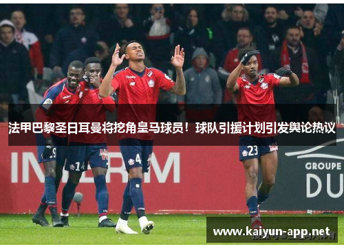 法甲巴黎圣日耳曼将挖角皇马球员！球队引援计划引发舆论热议